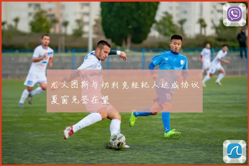 尤文图斯与切利克经纪人达成协议夏窗免签在望