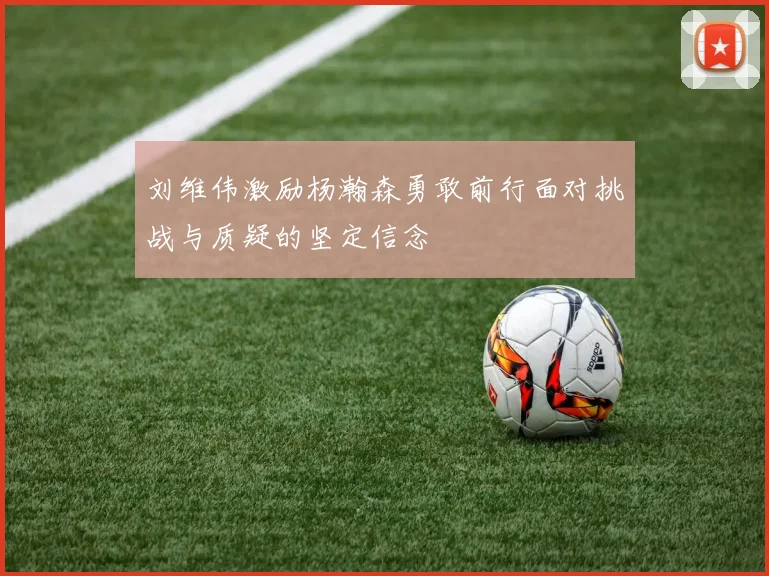 刘维伟激励杨瀚森勇敢前行面对挑战与质疑的坚定信念