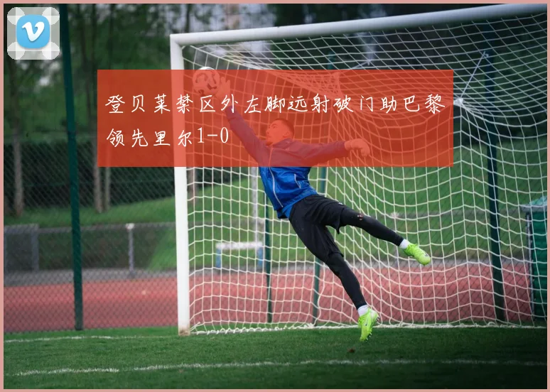 登贝莱禁区外左脚远射破门助巴黎领先里尔1-0