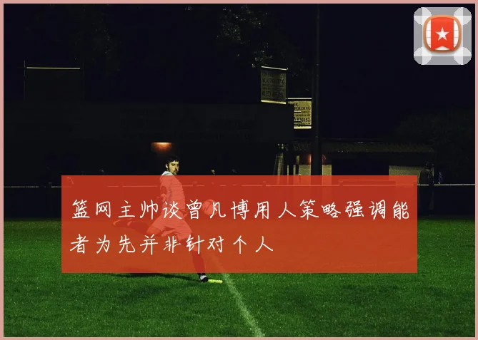 篮网主帅谈曾凡博用人策略强调能者为先并非针对个人