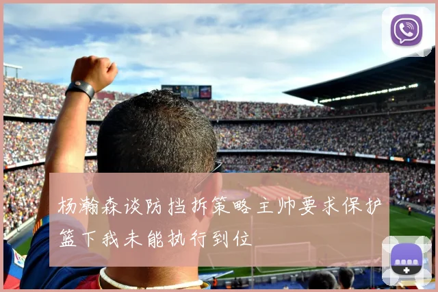 杨瀚森谈防挡拆策略主帅要求保护篮下我未能执行到位