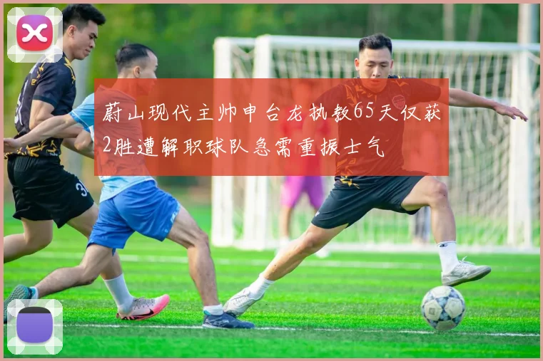 蔚山现代主帅申台龙执教65天仅获2胜遭解职球队急需重振士气