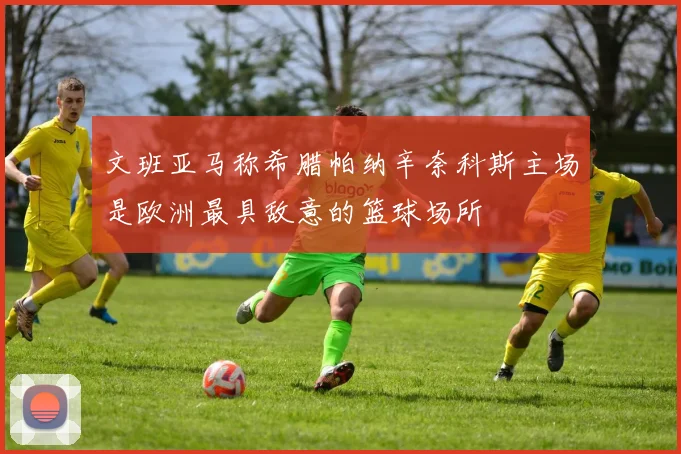 文班亚马称希腊帕纳辛奈科斯主场是欧洲最具敌意的篮球场所