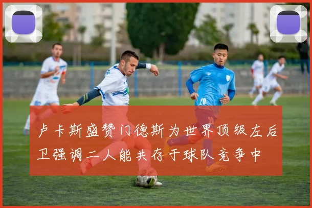 卢卡斯盛赞门德斯为世界顶级左后卫强调二人能共存于球队竞争中