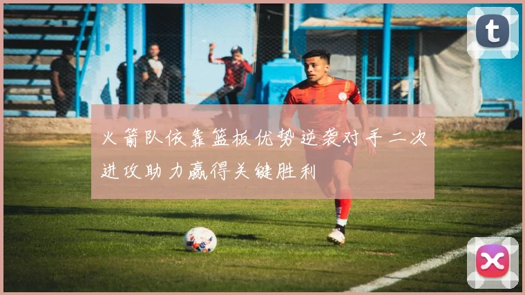 火箭队依靠篮板优势逆袭对手二次进攻助力赢得关键胜利