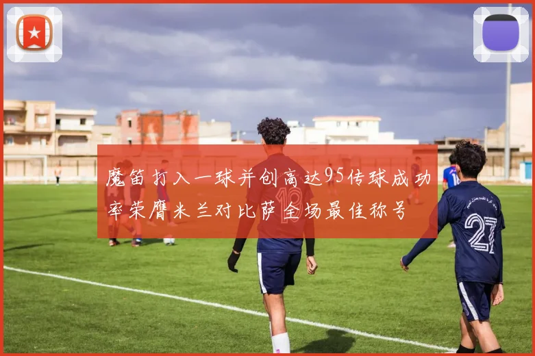 魔笛打入一球并创高达95传球成功率荣膺米兰对比萨全场最佳称号