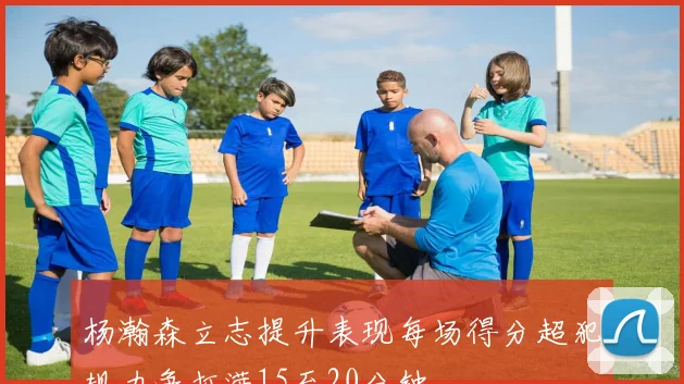 杨瀚森立志提升表现每场得分超犯规力争打满15至20分钟