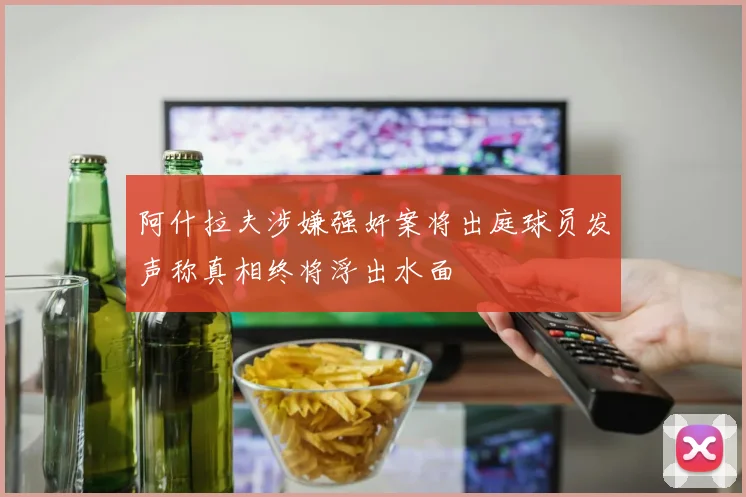 阿什拉夫涉嫌强奸案将出庭球员发声称真相终将浮出水面