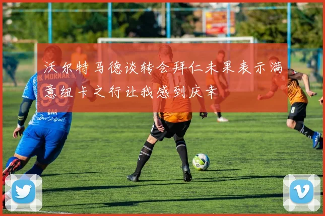 沃尔特马德谈转会拜仁未果表示满意纽卡之行让我感到庆幸