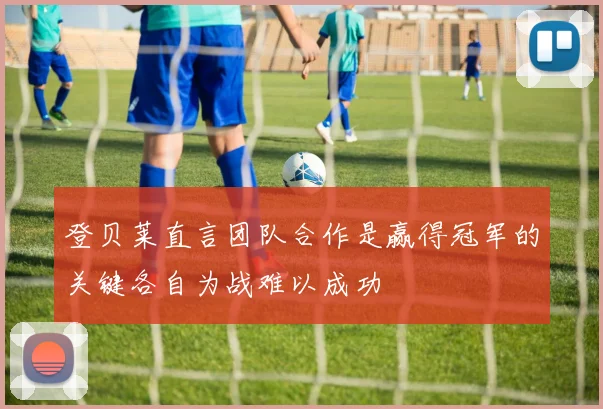 登贝莱直言团队合作是赢得冠军的关键各自为战难以成功