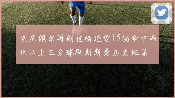 克尼佩尔再创佳绩连续15场命中两记以上三分球刷新新秀历史纪录