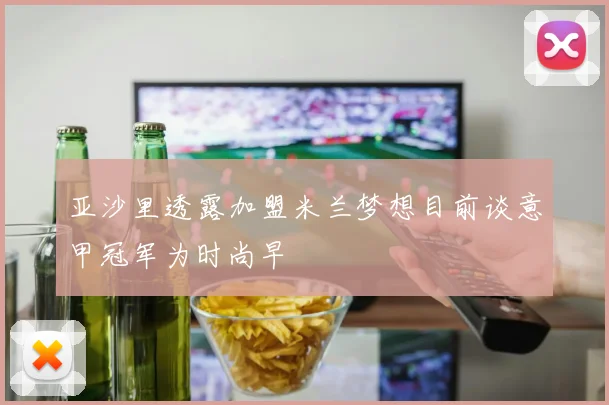 亚沙里透露加盟米兰梦想目前谈意甲冠军为时尚早