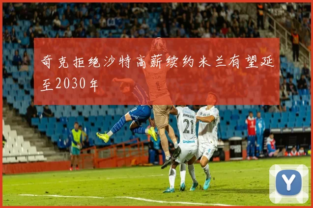 奇克拒绝沙特高薪续约米兰有望延至2030年