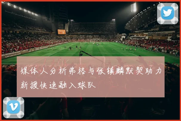媒体人分析弗格与张镇麟默契助力新援快速融入球队