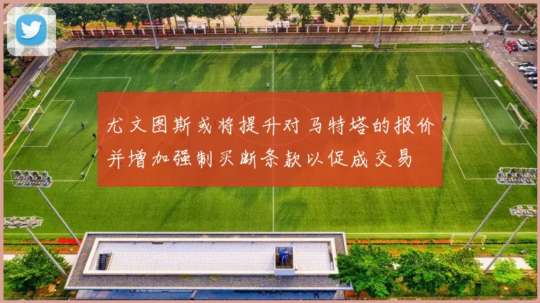 尤文图斯或将提升对马特塔的报价并增加强制买断条款以促成交易