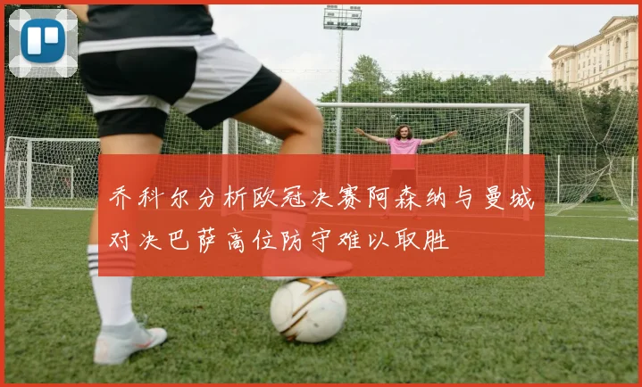 乔科尔分析欧冠决赛阿森纳与曼城对决巴萨高位防守难以取胜