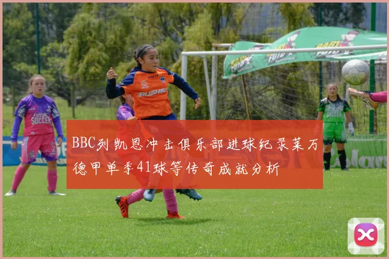 BBC列凯恩冲击俱乐部进球纪录莱万德甲单季41球等传奇成就分析