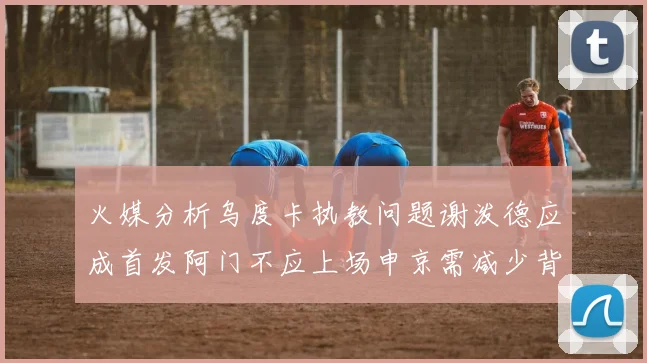 火媒分析乌度卡执教问题谢泼德应成首发阿门不应上场申京需减少背打次数