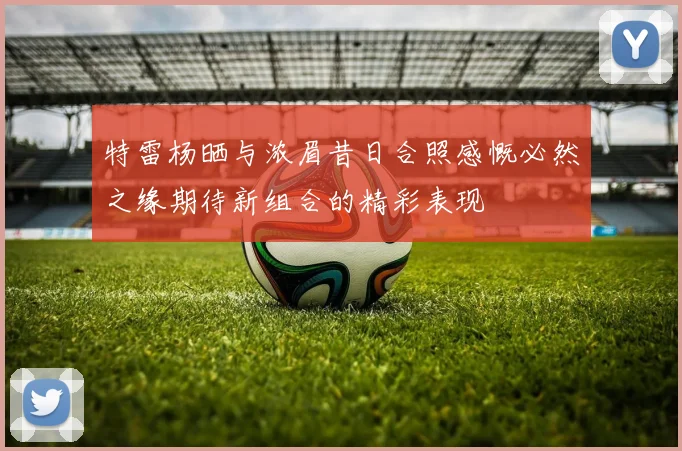 特雷杨晒与浓眉昔日合照感慨必然之缘期待新组合的精彩表现