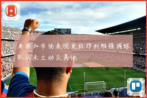 库明加市场表现良好邓利维强调球队从未主动交易他