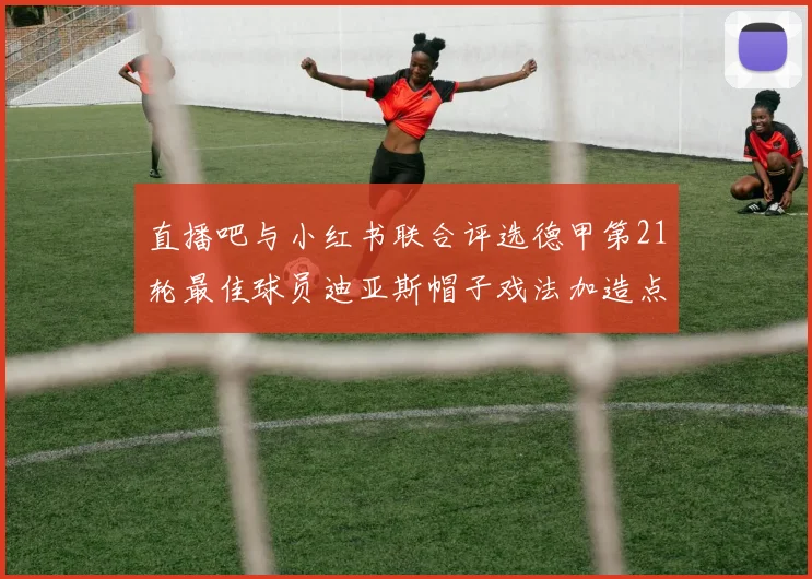 直播吧与小红书联合评选德甲第21轮最佳球员迪亚斯帽子戏法加造点独造五球