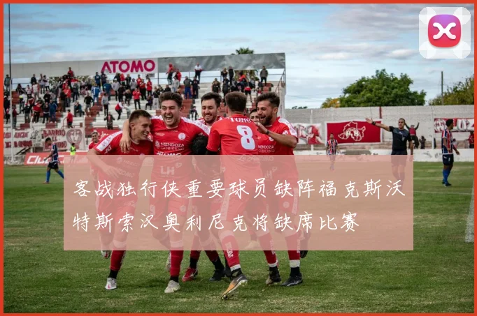 客战独行侠重要球员缺阵福克斯沃特斯索汉奥利尼克将缺席比赛