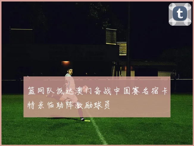 篮网队抵达澳门备战中国赛名宿卡特亲临助阵激励球员