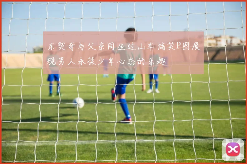 东契奇与父亲同坐过山车搞笑P图展现男人永葆少年心态的乐趣