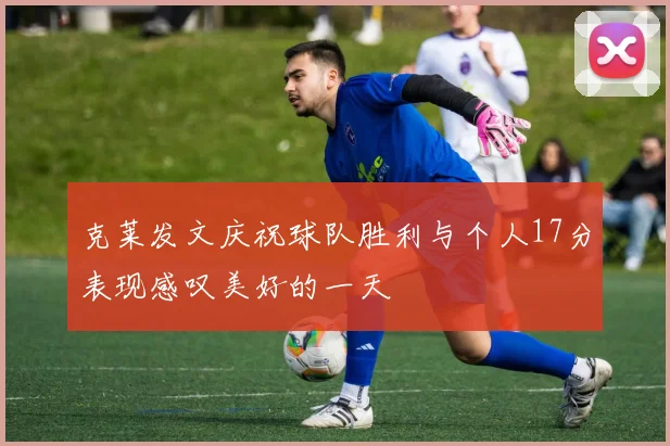 克莱发文庆祝球队胜利与个人17分表现感叹美好的一天